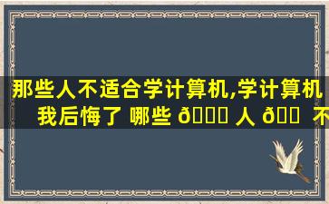 那些人不适合学计算机,学计算机我后悔了 哪些 🕊 人 🐠 不适合学计算机